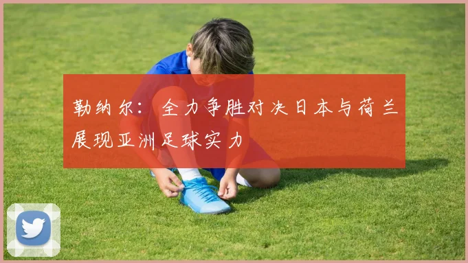 勒纳尔：全力争胜对决日本与荷兰展现亚洲足球实力