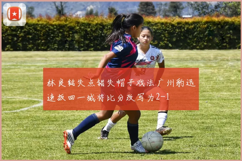 林良铭失点错失帽子戏法广州豹迅速扳回一城将比分改写为2-1