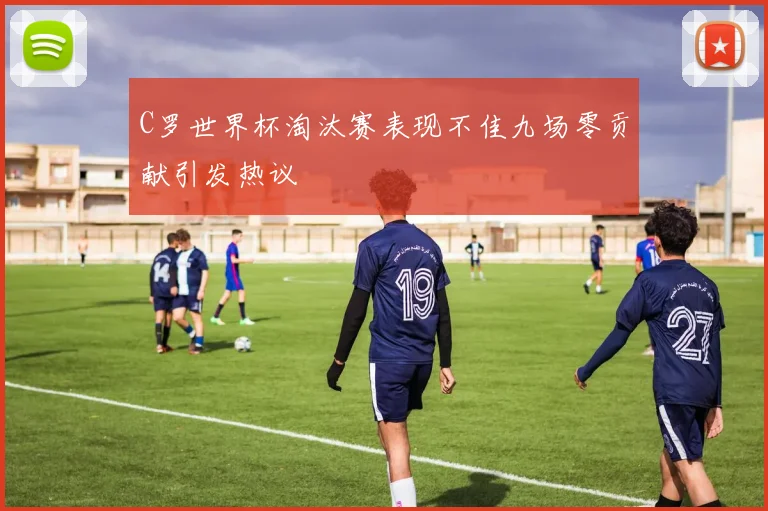 C罗世界杯淘汰赛表现不佳九场零贡献引发热议