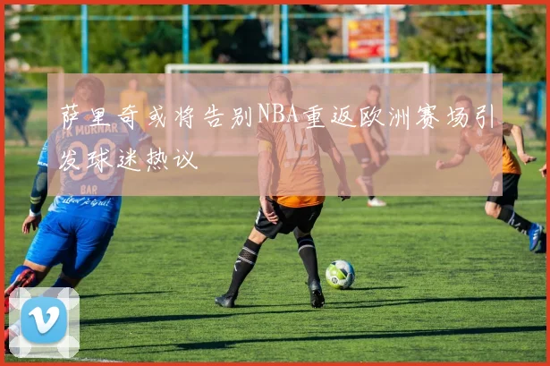 萨里奇或将告别NBA重返欧洲赛场引发球迷热议