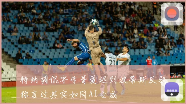 特纳调侃字母哥爱迟到波蒂斯反驳称言过其实如同AI合成