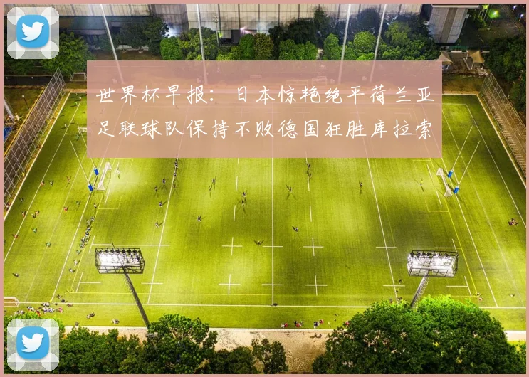 世界杯早报：日本惊艳绝平荷兰亚足联球队保持不败德国狂胜库拉索
