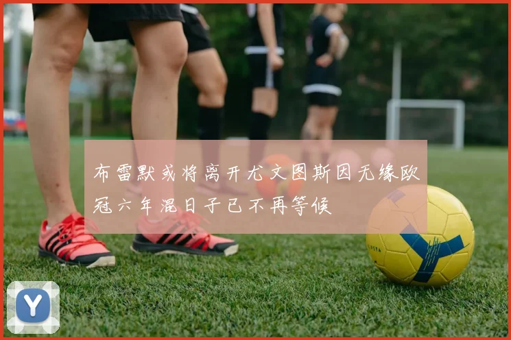 布雷默或将离开尤文图斯因无缘欧冠六年混日子已不再等候