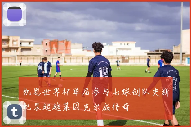 凯恩世界杯单届参与七球创队史新纪录超越莱因克尔成传奇