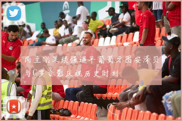 民主刚果顽强逼平葡萄牙图安泽贝与C罗合影庆祝历史时刻