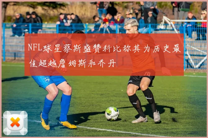 NFL球星蔡斯盛赞科比称其为历史最佳超越詹姆斯和乔丹