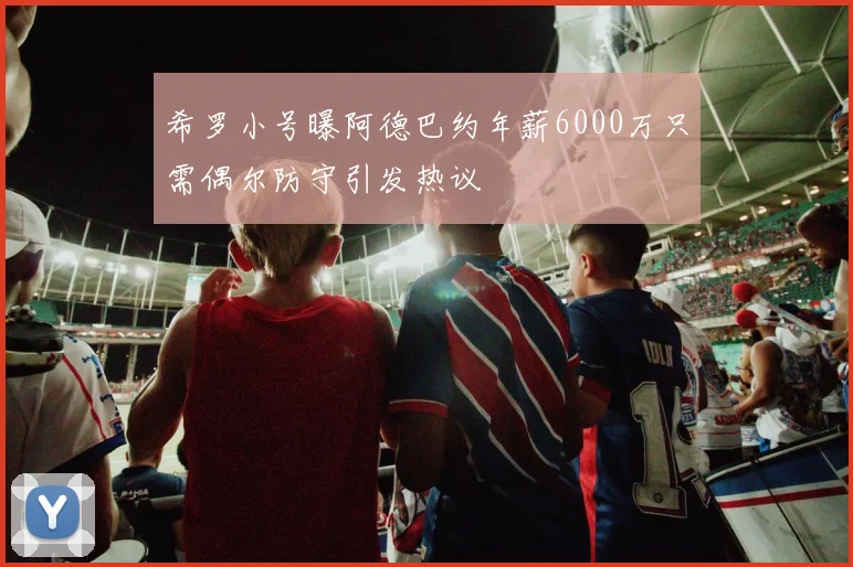 希罗小号曝阿德巴约年薪6000万只需偶尔防守引发热议