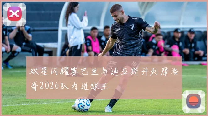 双星闪耀赛巴里与迪亚斯并列摩洛哥2026队内进球王
